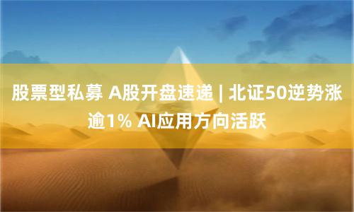 股票型私募 A股开盘速递 | 北证50逆势涨逾1% AI应用方向活跃