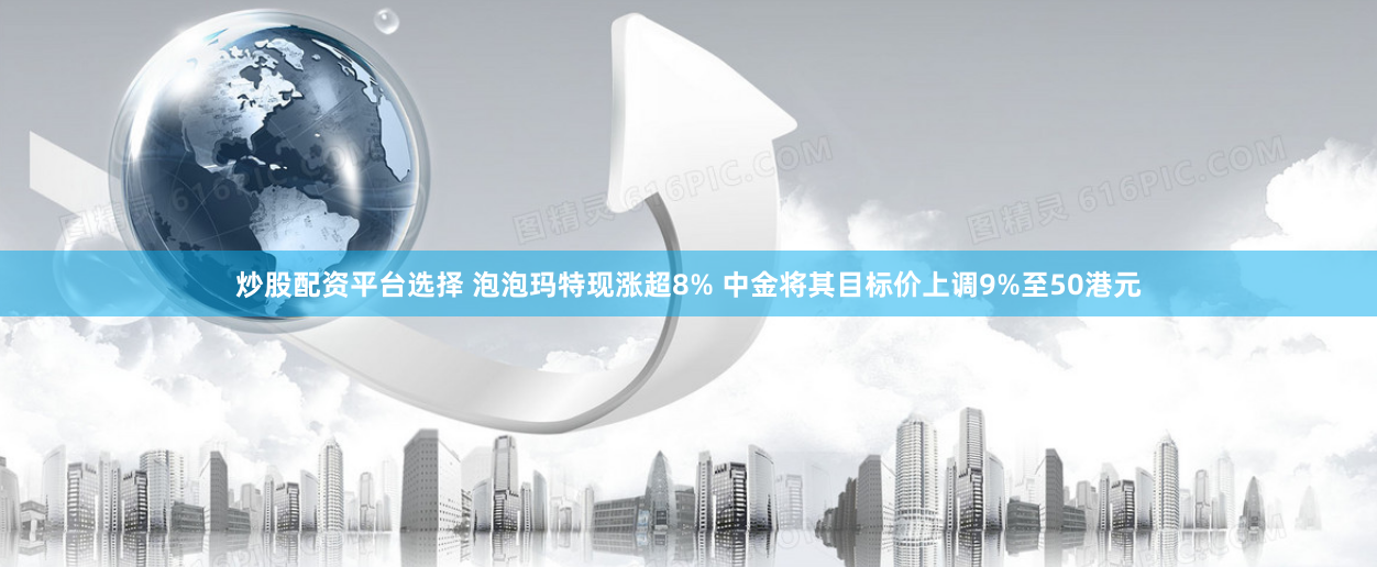 炒股配资平台选择 泡泡玛特现涨超8% 中金将其目标价上调9%至50港元