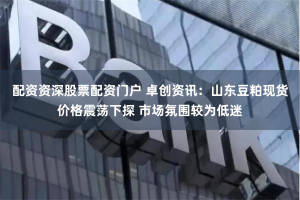 配资资深股票配资门户 卓创资讯：山东豆粕现货价格震荡下探 市场氛围较为低迷