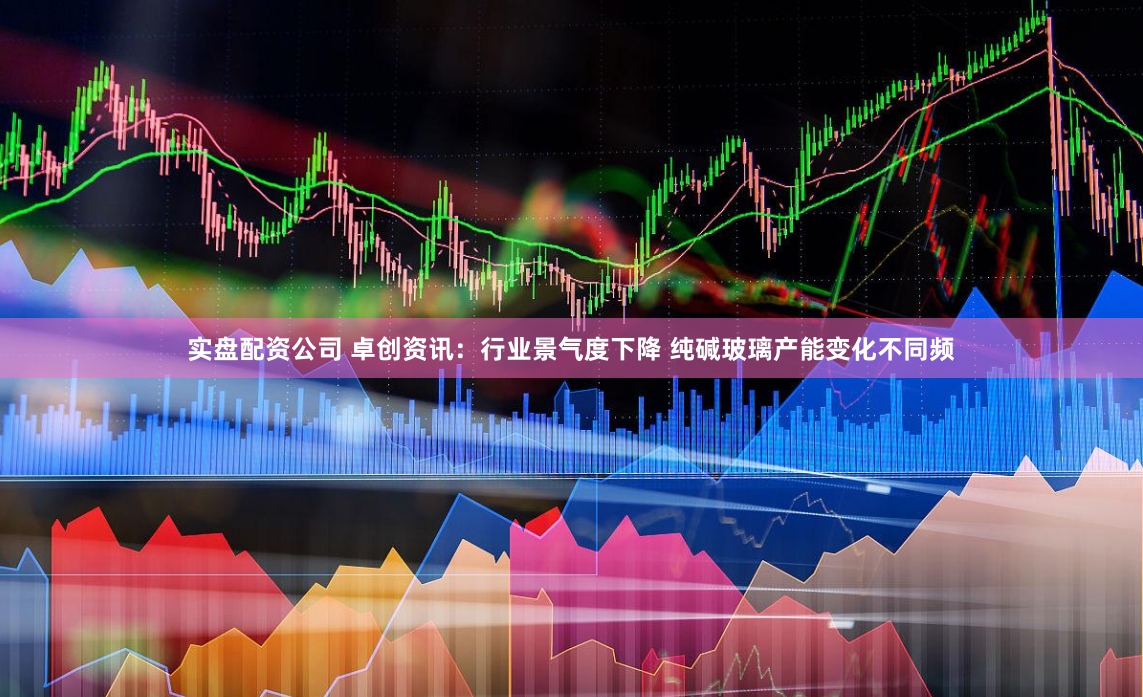 实盘配资公司 卓创资讯：行业景气度下降 纯碱玻璃产能变化不同频
