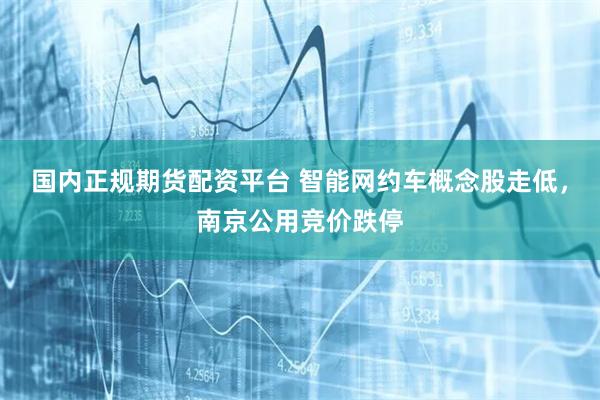 国内正规期货配资平台 智能网约车概念股走低，南京公用竞价跌停