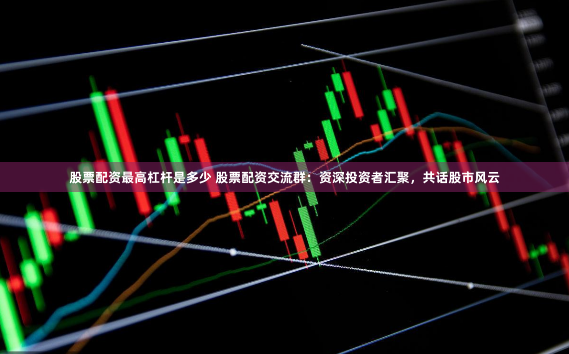 股票配资最高杠杆是多少 股票配资交流群：资深投资者汇聚，共话股市风云