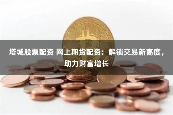 塔城股票配资 网上期货配资：解锁交易新高度，助力财富增长