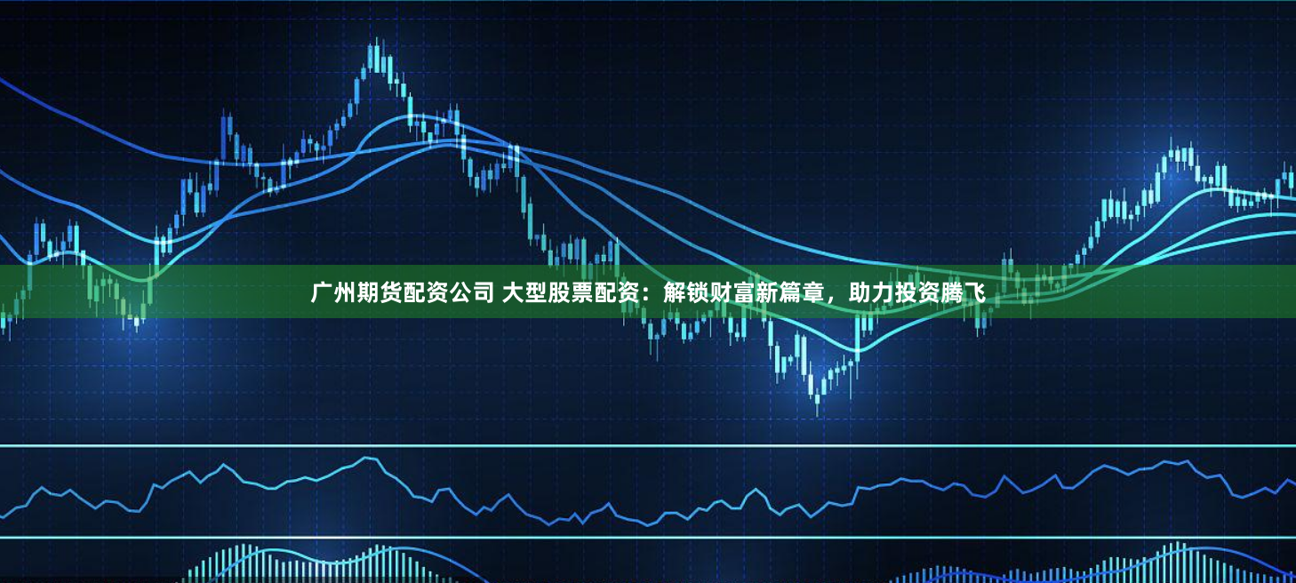 广州期货配资公司 大型股票配资：解锁财富新篇章，助力投资腾飞