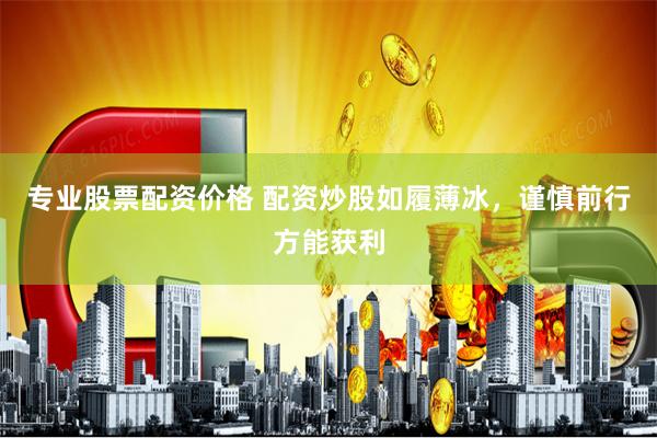 专业股票配资价格 配资炒股如履薄冰，谨慎前行方能获利