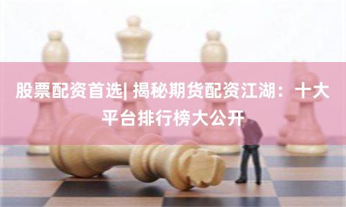 股票配资首选| 揭秘期货配资江湖：十大平台排行榜大公开