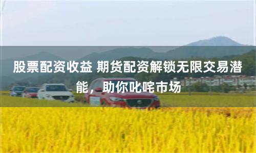 股票配资收益 期货配资解锁无限交易潜能，助你叱咤市场