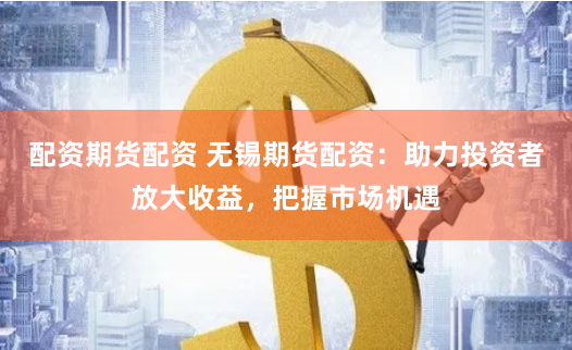 配资期货配资 无锡期货配资：助力投资者放大收益，把握市场机遇