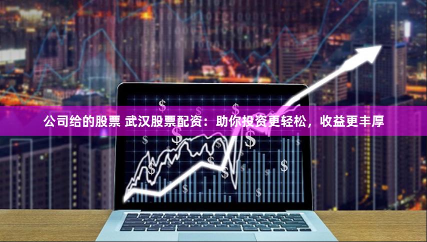 公司给的股票 武汉股票配资：助你投资更轻松，收益更丰厚