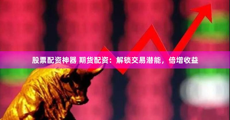 股票配资神器 期货配资：解锁交易潜能，倍增收益