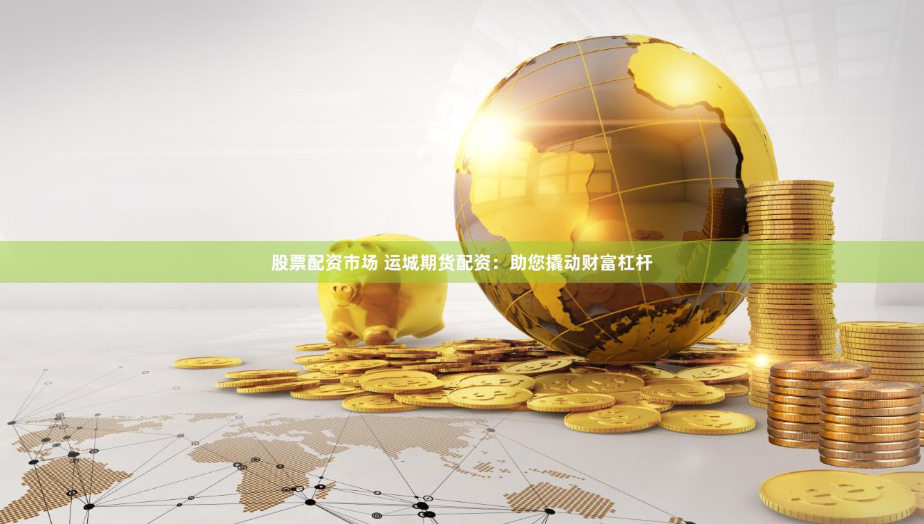 股票配资市场 运城期货配资：助您撬动财富杠杆