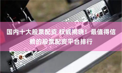 国内十大股票配资 权威揭晓！最值得信赖的股票配资平台排行