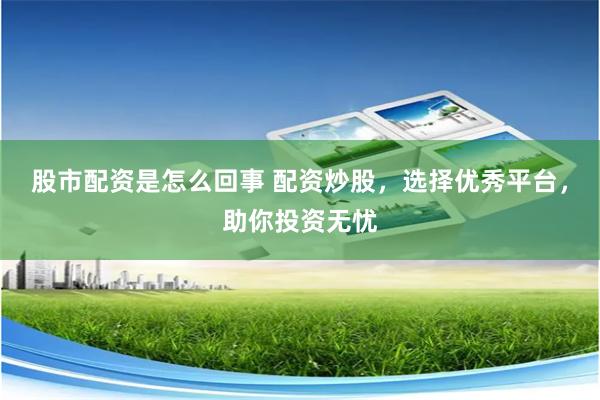 股市配资是怎么回事 配资炒股，选择优秀平台，助你投资无忧