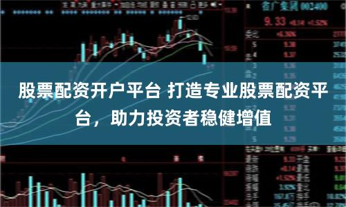 股票配资开户平台 打造专业股票配资平台，助力投资者稳健增值