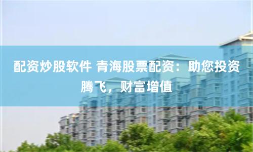 配资炒股软件 青海股票配资:助您投资腾飞,财富增值