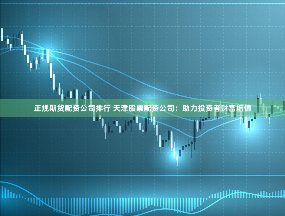 正规期货配资公司排行 天津股票配资公司：助力投资者财富增值