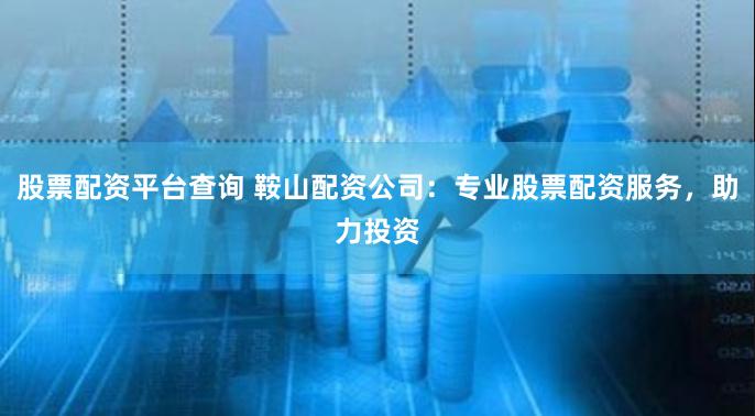 股票配资平台查询 鞍山配资公司:专业股票配资服务,助力投资