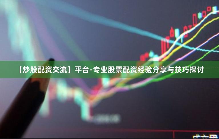 【炒股配资交流】平台-专业股票配资经验分享与技巧探讨