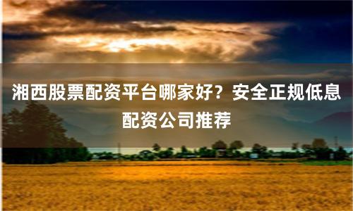 湘西股票配资平台哪家好?安全正规低息配资公司推荐